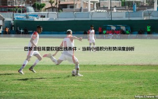 巴黎圣日耳曼欧冠出线条件解析：通往淘汰赛的生死门槛