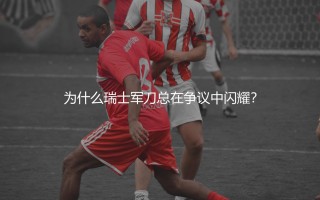 格拉尼特·扎卡什么水平？为什么瑞士军刀总在争议中闪耀？