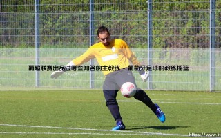 葡超联赛走出过哪些名帅？盘点那些从「葡萄牙竞技场」腾飞的世界级教练