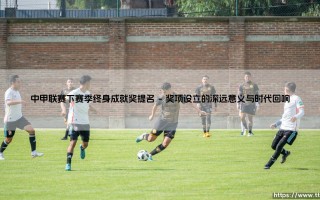 中甲联赛下赛季终身成就奖提名：致敬绿茵场上的不朽传奇