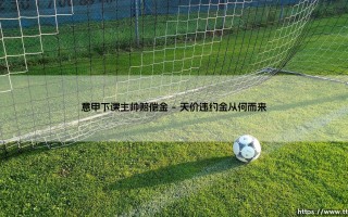 意甲下课主帅赔偿金：天价违约金，豪门难以承受之痛？「俱乐部与教练的金钱博弈」
