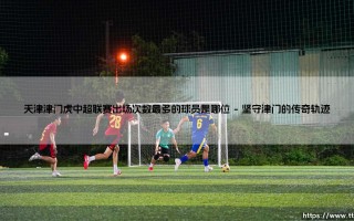 天津津门虎中超联赛出场次数最多的球员：曹阳的忠诚与传奇