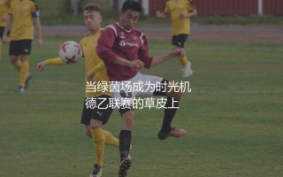 德乙联赛历史最佳射手是谁？当绿茵场成为时光机