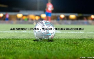 英超观赛穿搭指南：小红书潮流博主的最新推荐