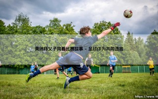 美洲杯父子同看比赛故事？「绿茵传承」：一场足球赛如何串起两代人的情感纽带