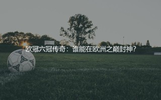 拿过6次欧冠冠军的球员,欧冠六冠传奇:谁能在欧洲之巅封神？