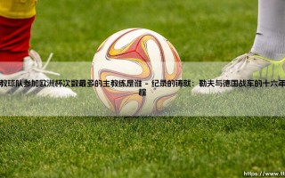 执教球队参加欧洲杯次数最多的主教练是谁，欧洲杯赛场执教传奇主帅的纪录探索