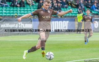 尤尔加登队瑞典超出场次数第一人：传奇背后的坚守与荣耀