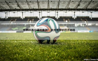 世界杯高位逼抢案例：剖析现代足球战术革新的巅峰案例