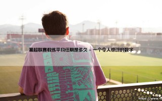 葡超教练的「任期魔咒」：平均执教时间究竟有多久？-[揭秘葡超联赛教练的生存周期]