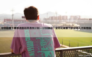 中甲联赛下赛季混血球员寻找计划：开启中国足球的“新寻根”之旅