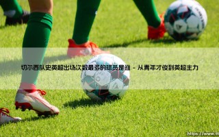 切尔西队史英超出场次数最多的球员是谁？这一数字见证传奇的诞生