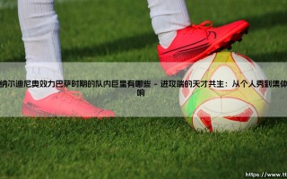 罗纳尔迪尼奥效力巴萨时期的队内巨星：黄金一代如何重塑足坛美学