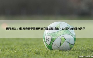 国际米兰VS拉齐奥意甲联赛谁更胜一筹？蓝黑军团与蓝鹰的历史交锋全纪录