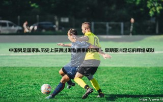 中国男足国家队历史上获得过哪些赛事的冠军？：探寻那些闪光的足球记忆