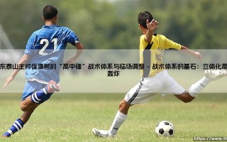 山东泰山主帅崔康熙的“高中锋”战术体系与临场调整（天下足球）