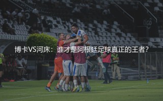 阿根廷足球俱乐部哪个最厉害？博卡VS河床，谁才是阿根廷足球真正的王者？