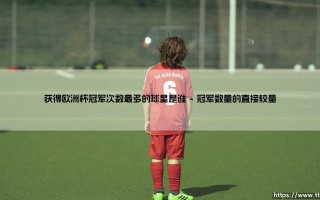 欧洲杯冠军之王：哪位球星捧起德劳内杯的次数最多？- 探寻足坛传奇的荣耀之路