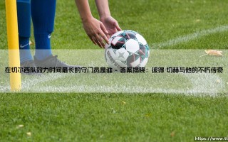 在切尔西队效力时间最长的守门员是谁？蓝军门前的忠诚守望