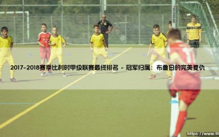 2017-2018赛季比利时甲级联赛最终排名揭晓：冠军之争与格局变迁全解析