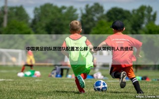 中国男足的队医团队配置怎么样？深度解析中国男足队医团队配置现状