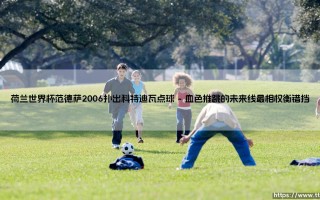 荷兰世界杯范德萨2006扑出科特迪瓦点球：一个瞬间如何定义门将的无声英雄主义？