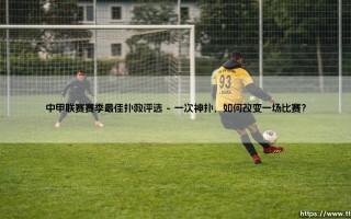 谁是门线英雄？中甲赛季最佳扑救评选：那些力挽狂澜的瞬间！