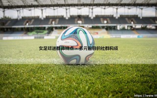 女足球迷群体的独特魅力与文化特征