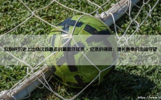 欧联杯历史丰碑：出场次数最多的葡萄牙球员，葡萄牙传奇的欧战足迹