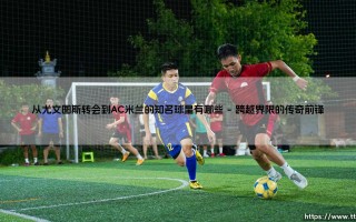 从尤文图斯转会到AC米兰的知名球星有哪些_绿茵前线