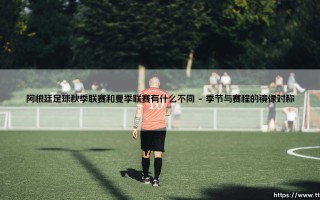 阿根廷足球秋季联赛和夏季联赛有什么不同？深度解析「双轨赛制」的独特魅力