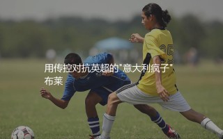 德泽尔比执教水平如何?用传控对抗英超的"意大利疯子"