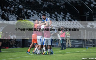 中甲单赛季进球最多的球员是哪位？揭秘这位传奇射手