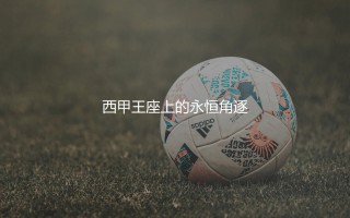 西甲冠军次数最多的足球俱乐部是哪家?西甲王座上的永恒角逐