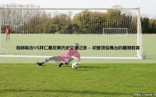 柏林联合VS拜仁慕尼黑历史交锋记录：一场新兴力量与传统霸主的直接对话