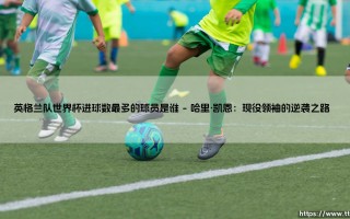英格兰队世界杯进球数最多的球员是谁？「三狮军团」历史射手王之争：谁领跑榜单？
