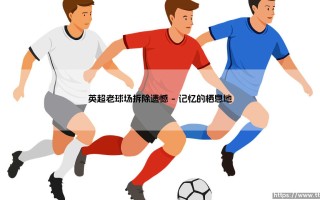 老球场的消逝：当英超传奇主场被拆除，我们失去了什么？