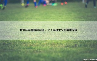 世界杯荣耀瞬间定格：那些铭刻在时光里的永恒传奇