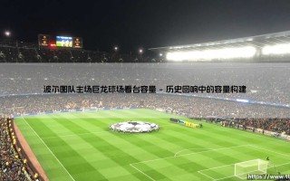 波尔图队主场巨龙球场看台容量的启示：数字背后是激情还是桎梏？