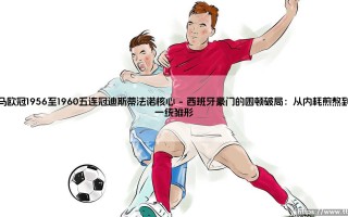 皇马欧冠1956至1960五连冠迪斯蒂法诺核心：一段被神话重塑的足球记忆