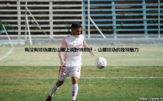 有没有球场建在山腰上视野特别好？— 「半山胜景」：那些令人心驰神往的山腰球场