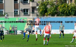 乌迪内斯VS维罗纳意甲联赛历史交锋记录：谁才是「小斑马」德比的真正王者？