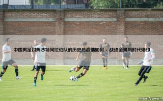 中国男足对阵沙特阿拉伯队的历史总战绩如何？一场贯穿时代的绿茵对话