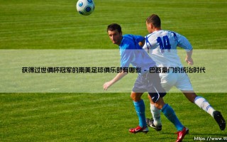 南美足球的世俱杯荣耀殿堂：哪些俱乐部曾登上世界之巅？