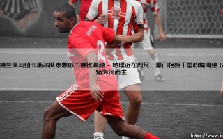 桑德兰队与纽卡斯尔队泰恩威尔德比渊源：当工业锈带上的火药味变成足球场的血性，这份对抗是否早已超越了体育本身？