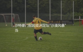 吉达联合在亚洲啥足坛档次？沙特豪门掀起亚洲足坛"沙漠风暴"