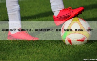 英超排名积分榜最新比分：激烈争夺与赛季亮点解读