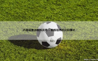 丹麦超青训教练资质：北欧足球奇迹的基石是什么？「揭秘丹麦青训教练的认证体系」