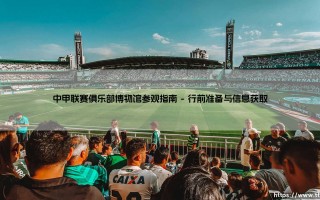 探秘绿茵场的历史殿堂？中甲联赛俱乐部博物馆参观指南：一场穿越时空的足球之旅