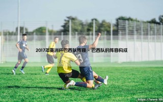 2017年美洲杯巴西队阵容：桑巴军团2017年美洲杯球员阵容回顾与解析